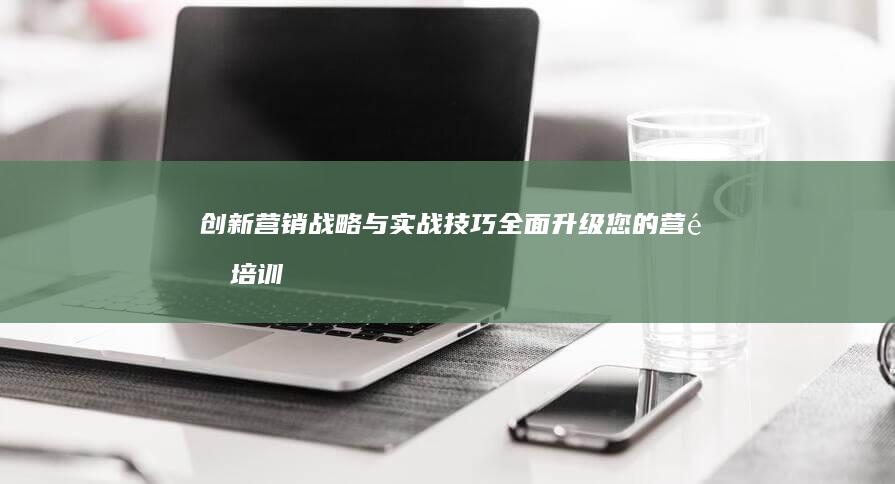 创新营销战略与实战技巧：全面升级您的营销培训课程内容